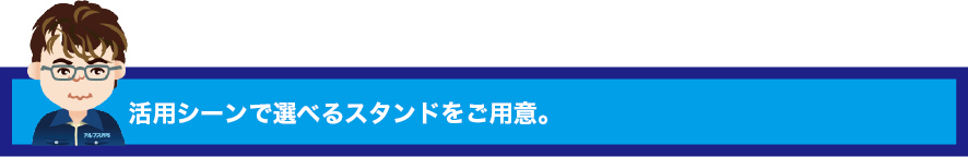 活用シーンで選べるスタンドをご用意。