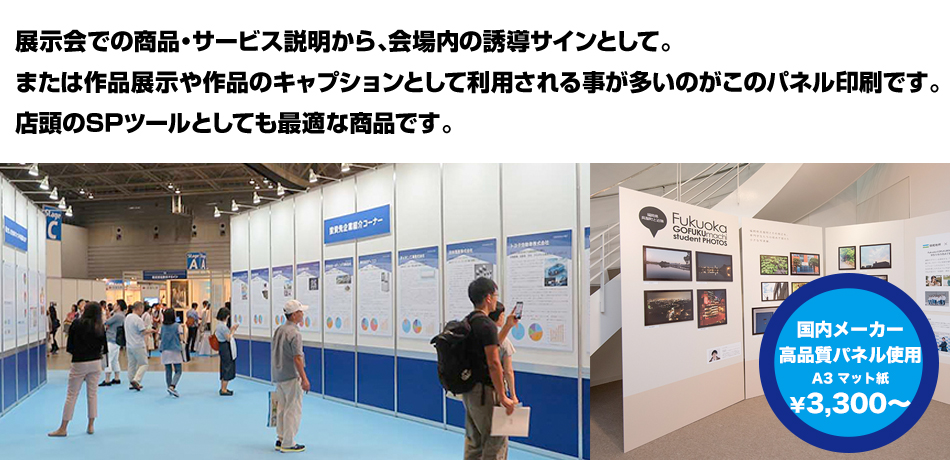 展示会での商品・サービス説明から、会場内の誘導サインとして。または作品展示や作品のキャプションとして利用されることが多いのがこのパネル印刷です。店頭のSPツールとしても最適な商品です。国内メーカー高品質パネル使用 A3マット紙 ￥3,300～