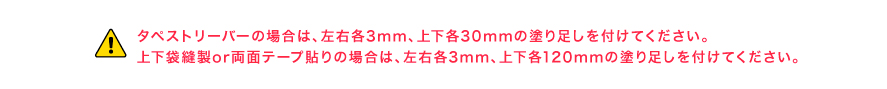 タペストリーバーの場合は、左右各3mm、上下各30mmの塗り足しを付けてください。上下袋とじの場合は、左右各3mm、上下各120mmの塗り足しを付けてください。